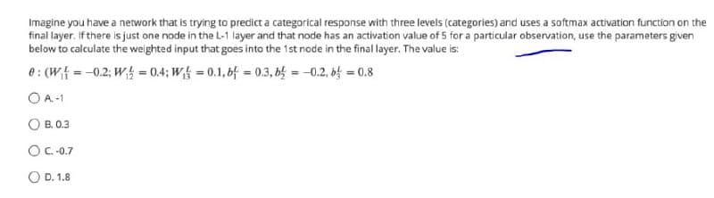 Imagine you have a network that is trying to predict a categorical response with three levels (categories) and uses a softmax activation function on the
final layer. If there is just one node in the L-1 layer and that node has an activation value of 5 for a particular observation, use the parameters given
below to calculate the weighted input that goes into the 1st node in the final layer. The value is:
e : (Wf = -0.2; W = 0.4; W = 0.1, 6f = 0.3, b = -0.2, b = 0.8
O A.-1
O B. 0.3
OC-.0.7
O D. 1.8
