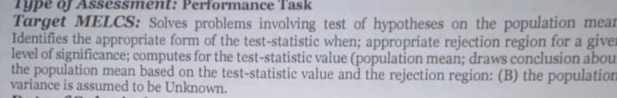 Type of Assessment: Performance Task
Target MELCS: Solves problems involving test of hypotheses on the population mear
Identifies the appropriate form of the test-statistic when; appropriate rejection region for a given
level of significance; computes for the test-statistic value (population mean; draws conclusion abou
the population mean based on the test-statistic value and the rejection region: (B) the population
variance is assumed to be Unknown.
