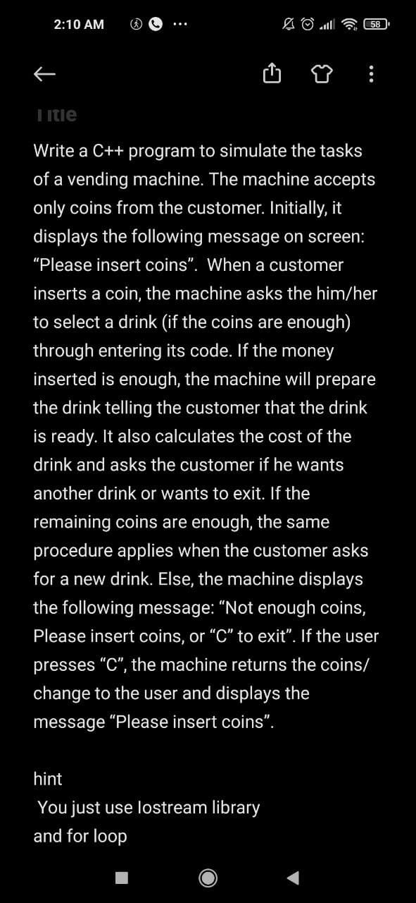 2:10 AM
58
Litie
Write a C++ program to simulate the tasks
of a vending machine. The machine accepts
only coins from the customer. Initially, it
displays the following message on screen:
"Please insert coins". When a customer
inserts a coin, the machine asks the him/her
to select a drink (if the coins are enough)
through entering its code. If the money
inserted is enough, the machine will prepare
the drink telling the customer that the drink
is ready. It also calculates the cost of the
drink and asks the customer if he wants
another drink or wants to exit. If the
remaining coins are enough, the same
procedure applies when the customer asks
for a new drink. Else, the machine displays
the following message: "Not enough coins,
Please insert coins, or "C" to exit". If the user
presses "C", the machine returns the coins/
change to the user and displays the
message "Please insert coins".
hint
You just use lostream library
and for loop
...
