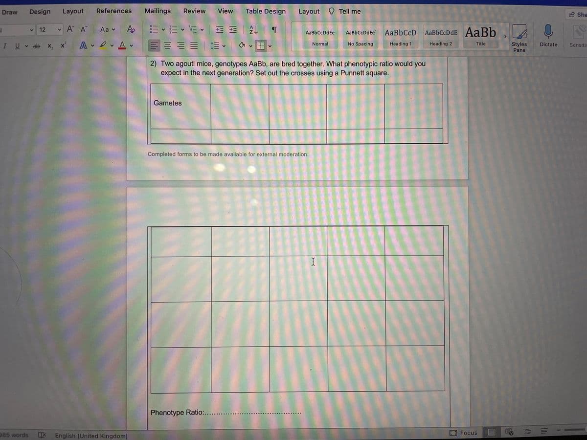 Draw
Design
Layout
References
Mailings
Review
View
Table Design
Layout Tell me
2 Sha
A A
Aa v
E • E v E = =
12
AaBbCcDdEe
AaBbCcD
AaBbCcDdE AaBb .
AaBbCcDdEe
U v ab x, x' A v Av
No Spacing
Heading 1
Title
Styles
Pane
Normal
Heading 2
Dictate
Sensitiv
2) Two agouti mice, genotypes AaBb, are bred together. What phenotypic ratio would you
expect in the next generation? Set out the crosses using a Punnett square.
Gametes
Completed forms to be made available for external moderation.
I
Phenotype Ratio:...
..
985 words
English (United Kingdom)
Focus
