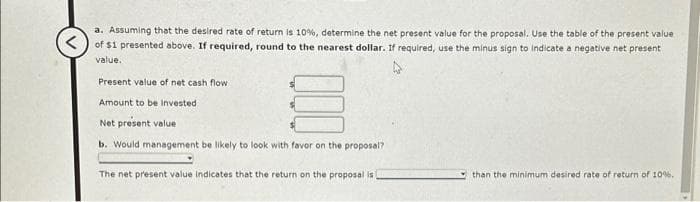 a. Assuming that the desired rate of return is 10%, determine the net present value for the proposal. Use the table of the present value
<of $1 presented above. If required, round to the nearest dollar. If required, use the minus sign to indicate a negative net present
value.
Present value of net cash flow
Amount to be invested
Net present value
b. Would management be likely to look with favor on the proposal?
The net present value indicates that the return on the proposal is
than the minimum desired rate of return of 10%.