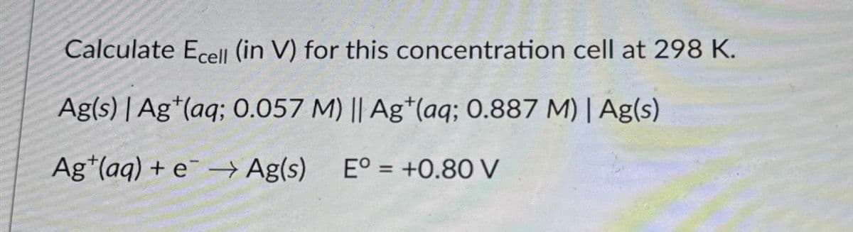 Calculate Ecell (in V) for this concentration cell at 298 K.
Ag(s) | Ag (aq; 0.057 M) || Ag (aq; 0.887 M) | Ag(s)
Ag (aq) + e → Ag(s) Eº = +0.80 V