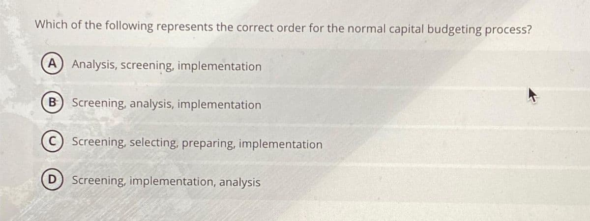 Which of the following represents the correct order for the normal capital budgeting process?
A) Analysis, screening, implementation
B) Screening, analysis, implementation
D
Screening, selecting, preparing, implementation
Screening, implementation, analysis