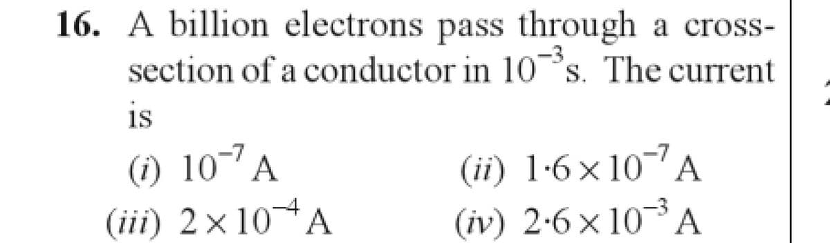 16. A billion electrons pass through a cross-
section of a conductor in 10-³s. The current
S.
is
(1) 107 A
(ii) 1.6×107 A
(iv) 2.6×10 ³ A
(iii) 2×10 A