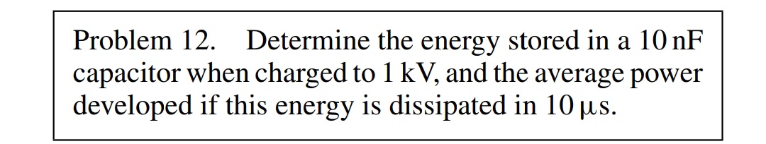 Problem 12. Determine the energy stored in a 10 nF
capacitor when charged to 1 kV, and the average power
developed if this energy is dissipated in 10 µs.