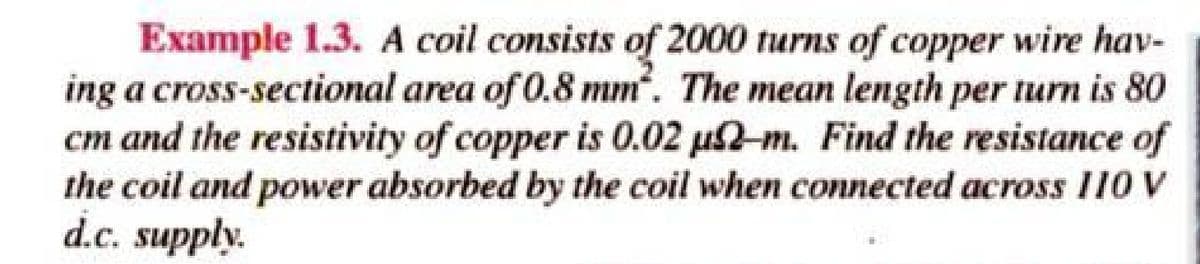 Example 1.3. A coil consists of 2000 turns of copper wire hav-
ing a cross-sectional area of 0.8 mm. The mean length per turn is 80
cm and the resistivity of copper is 0.02 u2-m. Find the resistance of
the coil and power absorbed by the coil when connected across 110 V
d.c. supply.