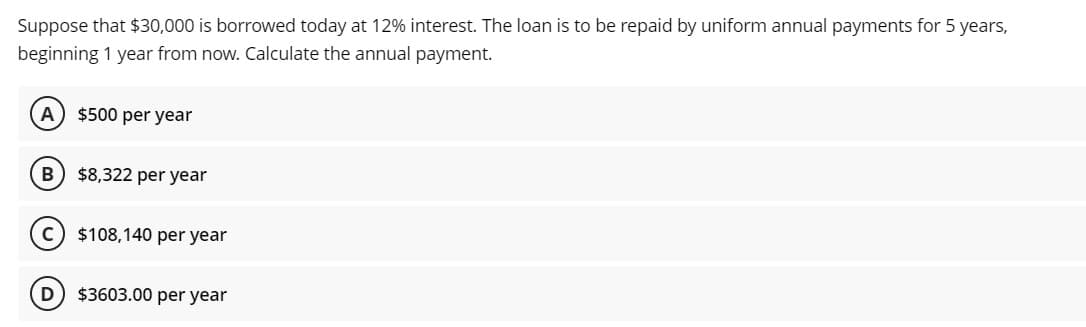 Suppose that $30,000 is borrowed today at 12% interest. The loan is to be repaid by uniform annual payments for 5 years,
beginning 1 year from now. Calculate the annual payment.
A) $500 per year
$8,322 per year
C
$108,140 per year
D) $3603.00 per year
