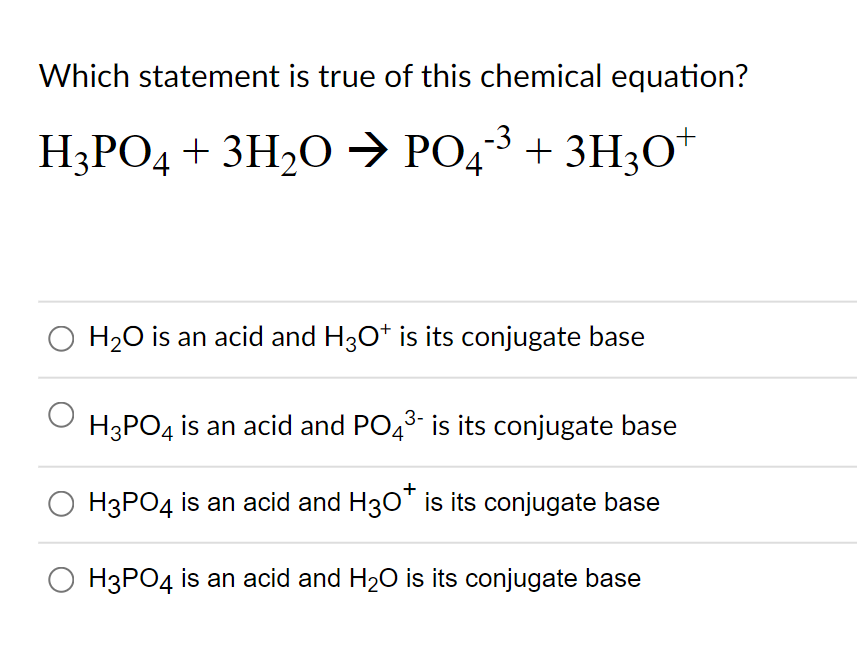 Which statement is true of this chemical equation?
H3PO4 + 3H2O → PO43+ 3H3O*
O H20 is an acid and H30t is its conjugate base
H3PO4 is an acid and PO43- is its conjugate base
H3PO4 is an acid and H30" is its conjugate base
O H3PO4 is an acid and H20 is its conjugate base
