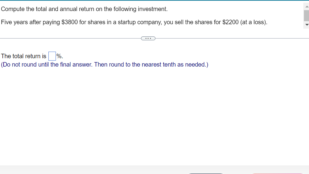 Compute the total and annual return on the following investment.
Five years after paying $3800 for shares in a startup company, you sell the shares for $2200 (at a loss).
The total return is %.
(Do not round until the final answer. Then round to the nearest tenth as needed.)