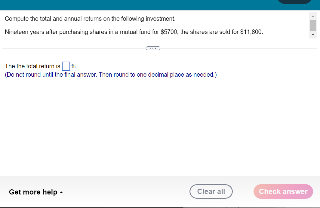 Compute the total and annual returns on the following investment.
Nineteen years after purchasing shares in a mutual fund for $5700, the shares are sold for $11,800.
The the total return is%.
(Do not round until the final answer. Then round to one decimal place as needed.)
Get more help
Clear all
Check answer