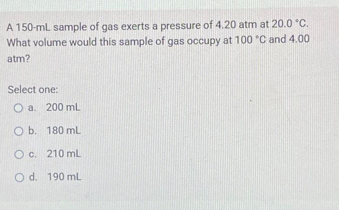 A 150-mL sample of gas exerts a pressure of 4.20 atm at 20.0 °C.
What volume would this sample of gas occupy at 100 °C and 4.00
atm?
Select one:
O a. 200 mL
O b. 180 mL
O c.
210 mL
O d. 190 mL
