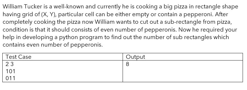 William Tucker is a well-known and currently he is cooking a big pizza in rectangle shape
having grid of (X, Y), particular cell can be either empty or contain a pepperoni. After
completely cooking the pizza now William wants to cut out a sub-rectangle from pizza,
condition is that it should consists of even number of pepperonis. Now he required your
help in developing a python program to find out the number of sub rectangles which
contains even number of pepperonis.
Test Case
Output
23
8
101
011
