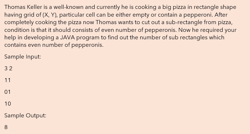 Thomas Keller is a well-known and currently he is cooking a big pizza in rectangle shape
having grid of (X, Y), particular cell can be either empty or contain a pepperoni. After
completely cooking the pizza now Thomas wants to cut out a sub-rectangle from pizza,
condition is that it should consists of even number of pepperonis. Now he required your
help in developing a JAVA program to find out the number of sub rectangles which
contains even number of pepperonis.
Sample Input:
32
11
01
10
Sample Output:
8
