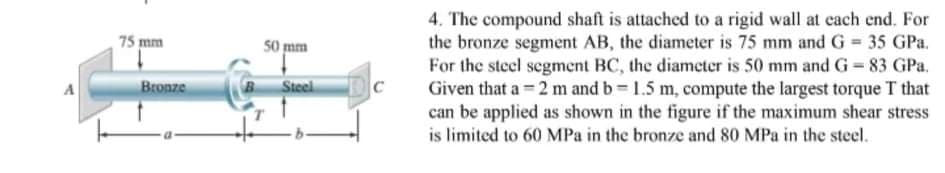 4. The compound shaft is attached to a rigid wall at each end. For
the bronze segment AB, the diameter is 75 mm and G = 35 GPa.
For the steel segment BC, the diameter is 50 mm and G= 83 GPa.
Given that a = 2 m and b = 1.5 m, compute the largest torque T that
can be applied as shown in the figure if the maximum shear stress
is limited to 60 MPa in the bronze and 80 MPa in the steel.
75 mm
50 mm
Bronze
Steel
