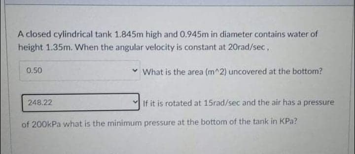 A closed cylindrical tank 1.845m high and 0.945m in diameter contains water of
height 1.35m. When the angular velocity is constant at 20rad/sec,
0.50
v What is the area (m^2) uncovered at the bottom?
248.22
If it is rotated at 15rad/sec and the air has a pressure
of 200kPa what is the minimum pressure at the bottom of the tank in KPa?
