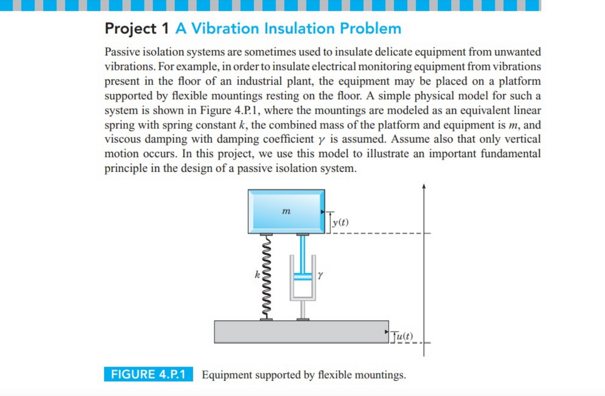 Project 1 A Vibration Insulation Problem
Passive isolation systems are sometimes used to insulate delicate equipment from unwanted
vibrations. For example, in order to insulate electrical monitoring equipment from vibrations
present in the floor of an industrial plant, the equipment may be placed on a platform
supported by flexible mountings resting on the floor. A simple physical model for such a
system is shown in Figure 4.P.1, where the mountings are modeled as an equivalent linear
spring with spring constant k, the combined mass of the platform and equipment is m, and
viscous damping with damping coefficient y is assumed. Assume also that only vertical
motion occurs. In this project, we use this model to illustrate an important fundamental
principle in the design of a passive isolation system.
m
y(t)
Jue
FIGURE 4.P.1
Equipment supported by flexible mountings.
