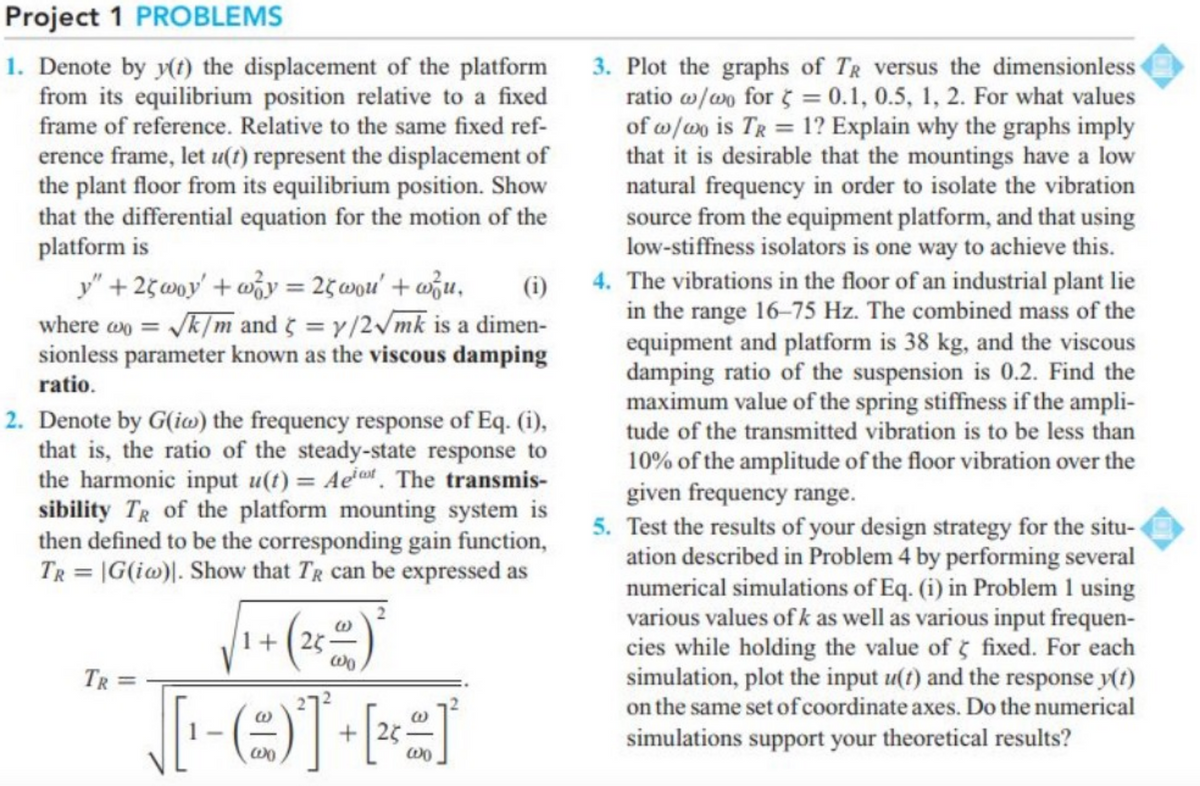 Project 1 PROBLEMS
1. Denote by y(t) the displacement of the platform
from its equilibrium position relative to a fixed
frame of reference. Relative to the same fixed ref-
3. Plot the graphs of TR versus the dimensionless
ratio w/w for 5 = 0.1, 0.5, 1, 2. For what values
of w/wo is TR = 1? Explain why the graphs imply
that it is desirable that the mountings have a low
natural frequency in order to isolate the vibration
source from the equipment platform, and that using
low-stiffness isolators is one way to achieve this.
4. The vibrations in the floor of an industrial plant lie
in the range 16-75 Hz. The combined mass of the
equipment and platform is 38 kg, and the viscous
damping ratio of the suspension is 0.2. Find the
maximum value of the spring stiffiness if the ampli-
tude of the transmitted vibration is to be less than
erence frame, let u(t) represent the displacement of
the plant floor from its equilibrium position. Show
that the differential equation for the motion of the
platform is
y" + 25woy' + wỗy = 25wou' + wžu,
(i)
%3D
where an = Jk/m and = y/2/mk is a dimen-
sionless parameter known as the viscous damping
ratio.
2. Denote by G(ia) the frequency response of Eq. (i),
that is, the ratio of the steady-state response to
the harmonic input u(t) = Aeet. The transmis-
sibility TR of the platform mounting system is
then defined to be the corresponding gain function,
TR = |G(i@)|. Show that TR can be expressed as
10% of the amplitude of the floor vibration over the
given frequency range.
5. Test the results of your design strategy for the situ-
ation described in Problem 4 by performing several
numerical simulations of Eq. (i) in Problem 1 using
various values of k as well as various input frequen-
cies while holding the value of fixed. For each
simulation, plot the input u(t) and the response y(t)
on the same set of coordinate axes. Do the numerical
1+(25-
TR =
+|25
simulations support your theoretical results?
