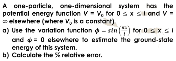 one-dimensional
A one-particle,
system has the
potential energy function V = V₁ for 0 ≤ x ≤ 1 and V =
∞ elsewhere (where Vo is a constant).
a) Use the variation function = sin() for 0 ≤ x ≤ 1
and = 0 elsewhere to estimate the ground-state
energy of this system.
b) Calculate the % relative error.