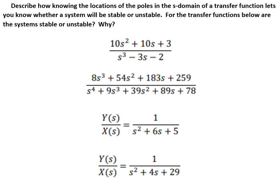 Describe how knowing the locations of the poles in the s-domain of a transfer function lets
you know whether a system will be stable or unstable. For the transfer functions below are
the systems stable or unstable? Why?
10s? + 10s + 3
s3 – 3s – 2
8s3 + 54s2 + 183s + 259
st + 9s3 + 39s² + 89s + 78
Y(s)
1
X(s)
s2 + 6s + 5
Y(s)
1
X(s) s2 + 4s + 29
