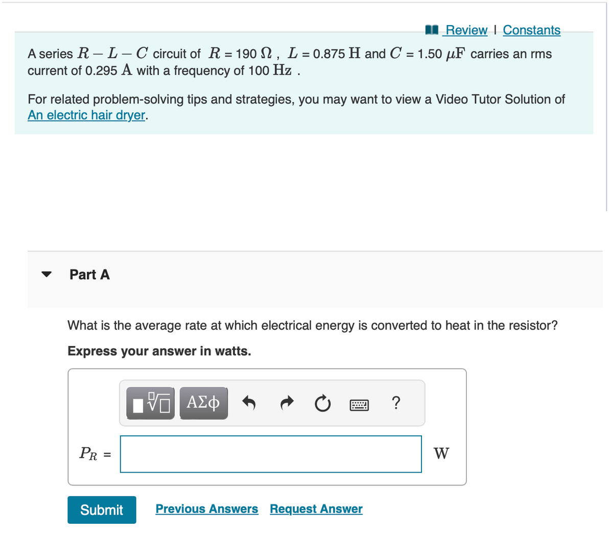 Review | Constants
A series R-L - C circuit of R = 190 N, L = 0.875 H and C = 1.50 μF carries an rms
current of 0.295 A with a frequency of 100 Hz.
For related problem-solving tips and strategies, you may want to view a Video Tutor Solution of
An electric hair dryer.
Part A
What is the average rate at which electrical energy is converted to heat in the resistor?
Express your answer in watts.
VE ΑΣΦ
PR
||
Submit
Previous Answers Request Answer
?
W