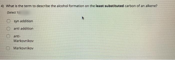 4) What is the term to describe the alcohol formation on the least substituted carbon of an alkene?
(Select 1)
O syn addition
anti addition
anti-
Markovnikov
O Markovnikov
