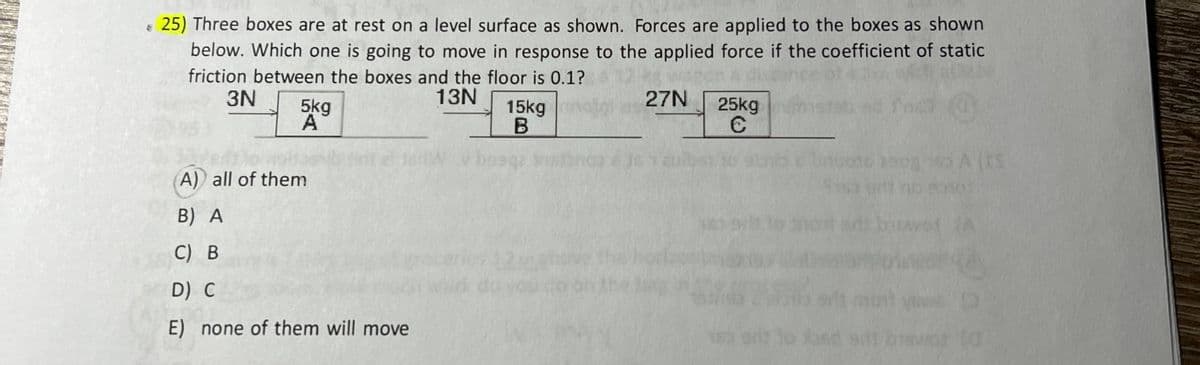 € 25) Three boxes are at rest on a level surface as shown. Forces are applied to the boxes as shown
below. Which one is going to move in response to the applied force if the coefficient of static
friction between the boxes and the floor is 0.1?
3N
13N
5kg
A) all of them
B) A
C) B
D) C
E) none of them will move
15kg
B
27N
25kg
C
2908
(15
KEY
(a