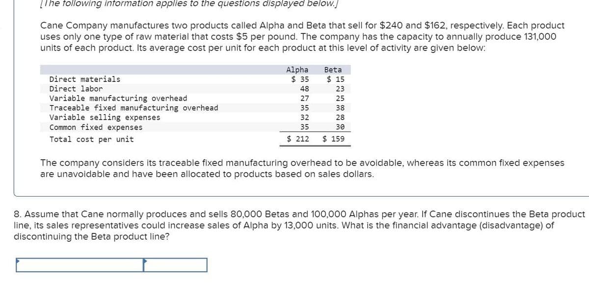[The following information applies to the questions displayed below.]
Cane Company manufactures two products called Alpha and Beta that sell for $240 and $162, respectively. Each product
uses only one type of raw material that costs $5 per pound. The company has the capacity to annually produce 131,000
units of each product. Its average cost per unit for each product at this level of activity are given below:
Direct materials
Direct labor
Variable manufacturing overhead
Traceable fixed manufacturing overhead
Variable selling expenses
Common fixed expenses
Total cost per unit
Alpha
$ 35
Beta
$ 15
48
23
27
25
35
38
32
28
35
30
$ 212
$ 159
The company considers its traceable fixed manufacturing overhead to be avoidable, whereas its common fixed expenses
are unavoidable and have been allocated to products based on sales dollars.
8. Assume that Cane normally produces and sells 80,000 Betas and 100,000 Alphas per year. If Cane discontinues the Beta product
line, its sales representatives could increase sales of Alpha by 13,000 units. What is the financial advantage (disadvantage) of
discontinuing the Beta product line?