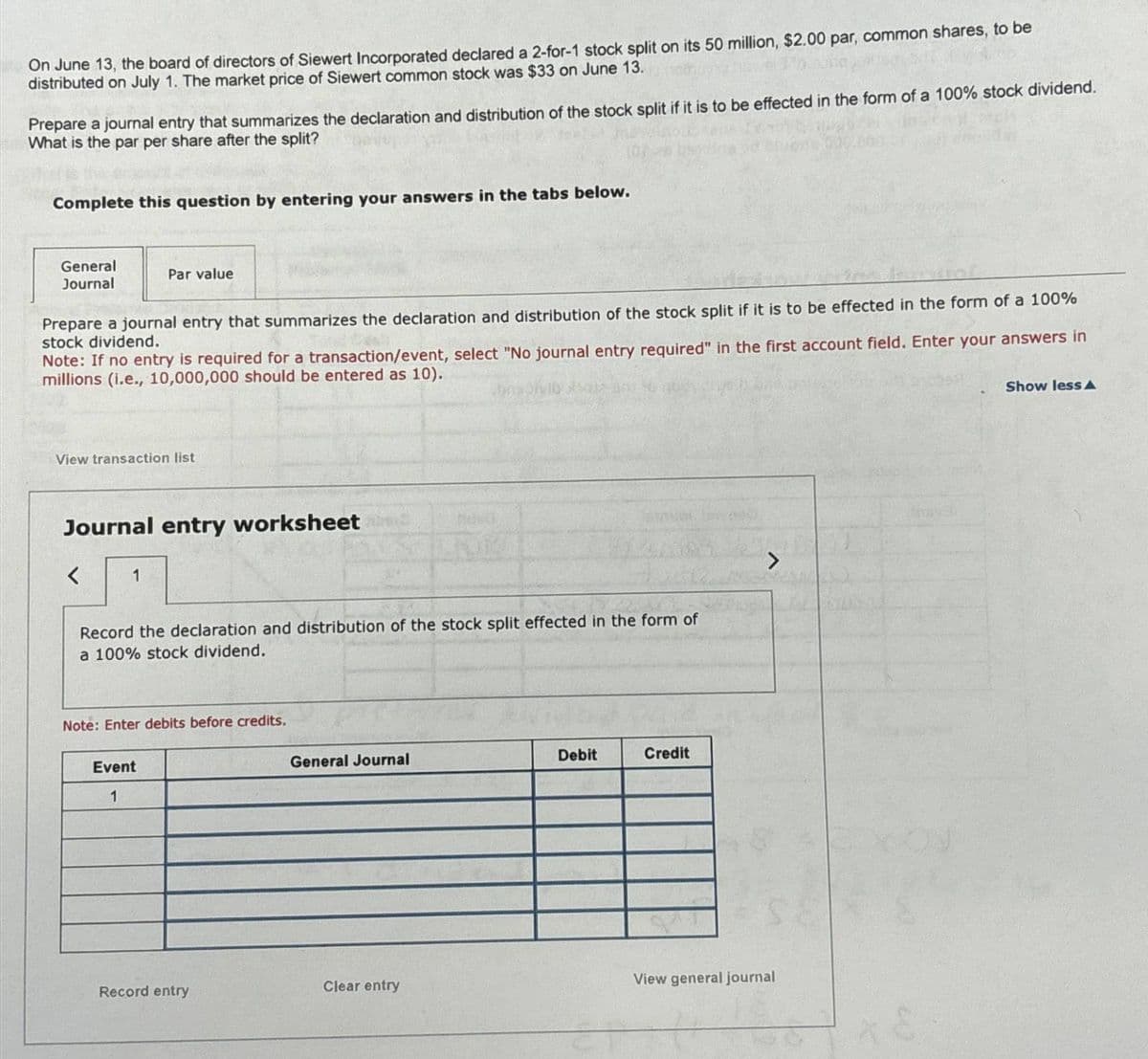 On June 13, the board of directors of Siewert Incorporated declared a 2-for-1 stock split on its 50 million, $2.00 par, common shares, to be
distributed on July 1. The market price of Siewert common stock was $33 on June 13.
Prepare a journal entry that summarizes the declaration and distribution of the stock split if it is to be effected in the form of a 100% stock dividend.
What is the par per share after the split?
Complete this question by entering your answers in the tabs below.
General
Journal
Par value
Prepare a journal entry that summarizes the declaration and distribution of the stock split if it is to be effected in the form of a 100%
stock dividend.
Note: If no entry is required for a transaction/event, select "No journal entry required" in the first account field. Enter your answers in
millions (i.e., 10,000,000 should be entered as 10).
View transaction list
Journal entry worksheet
<
1
Record the declaration and distribution of the stock split effected in the form of
a 100% stock dividend.
Note: Enter debits before credits.
Event
1
General Journal
Debit
Credit
>
SE
Record entry
Clear entry
View general journal
Show less A