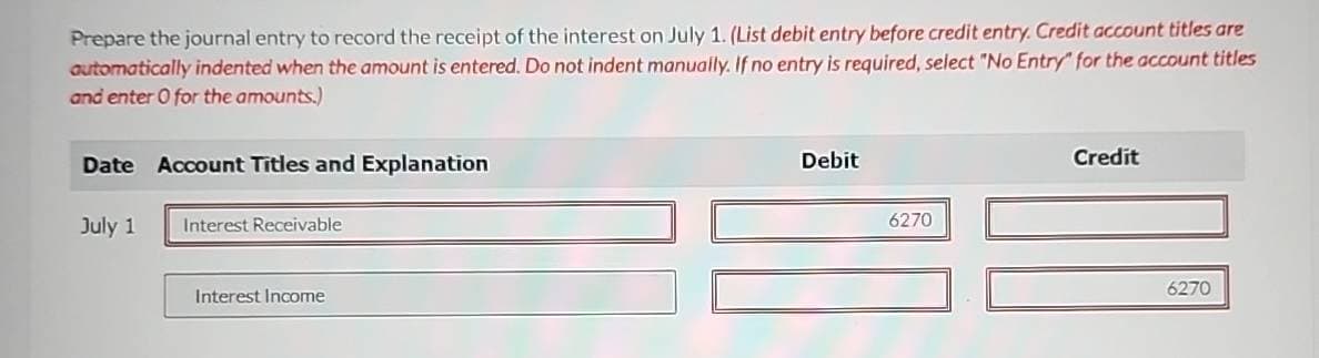 Prepare the journal entry to record the receipt of the interest on July 1. (List debit entry before credit entry. Credit account titles are
automatically indented when the amount is entered. Do not indent manually. If no entry is required, select "No Entry" for the account titles
and enter 0 for the amounts.)
Date Account Titles and Explanation
July 1
Interest Receivable
Interest Income
Debit
6270
Credit
6270