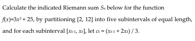 Calculate the indicated Riemann sum Sn below for the function
f(x)=3x² + 25, by partitioning [2, 12] into five subintervals of equal length,
and for each subinterval [xk-1, x], let ck = (xk-1 + 2xx) / 3.
%3D

