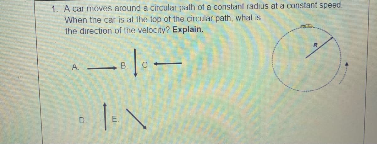 1. A car moves around a circular path of a constant radius at a constant speed.
When the car is at the top of the circular path, what is
the direction of the velocity? Explain.
A.
-
D.
E.
