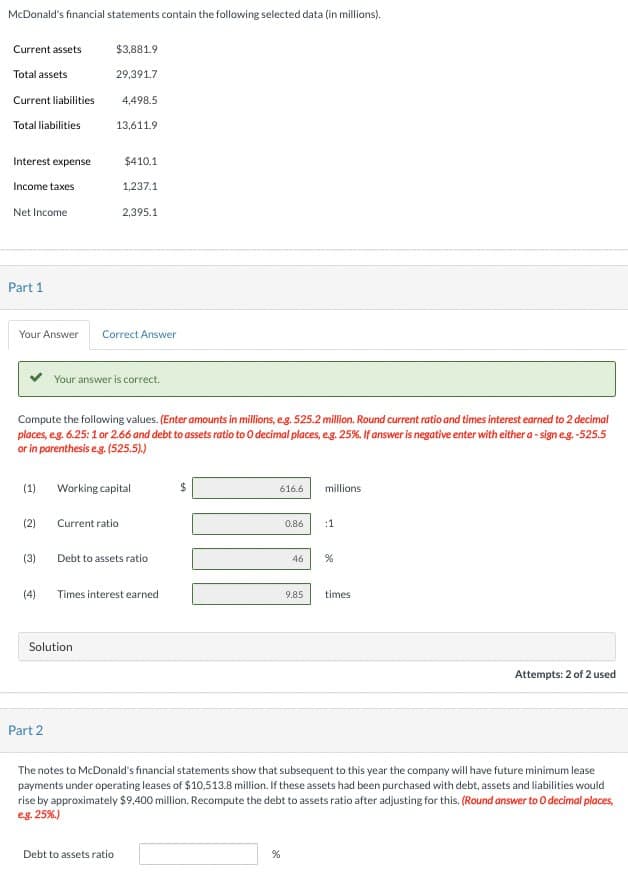 McDonald's financial statements contain the following selected data (in millions).
Current assets
$3,881.9
Total assets
29,391.7
Current liabilities
4,498.5
Total liabilities
13,611.9
Interest expense
$410.1
Income taxes
1,237.1
Net Income
2,395.1
Part 1
Your Answer
Correct Answer
Your answer is correct.
Compute the following values. (Enter amounts in millions, eg. 525.2 million. Round current ratio and times interest earned to 2 decimal
places, eg. 6.25:1 or 2.66 and debt to assets ratio to O decimal places, e.g. 25%. If answer is negative enter with either a-sign e.g. -525.5
or in parenthesis e.g. (525.5).)
(1)
Working capital
$
616.6
millions
(2)
Current ratio
0.86
:1
(3)
Debt to assets ratio
46
%
(4)
Times interest earned
9.85 times
Solution
Attempts: 2 of 2 used
Part 2
The notes to McDonald's financial statements show that subsequent to this year the company will have future minimum lease
payments under operating leases of $10,513.8 million. If these assets had been purchased with debt, assets and liabilities would
rise by approximately $9,400 million. Recompute the debt to assets ratio after adjusting for this. (Round answer to O decimal places,
e.g. 25%)
Debt to assets ratio
%