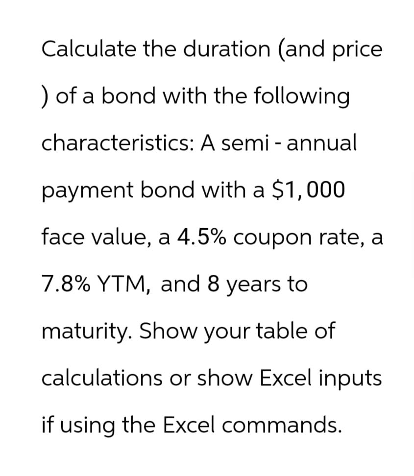 Calculate the duration (and price
) of a bond with the following
characteristics: A semi - annual
payment bond with a $1,000
face value, a 4.5% coupon rate, a
7.8% YTM, and 8 years to
maturity. Show your table of
calculations or show Excel inputs
if using the Excel commands.