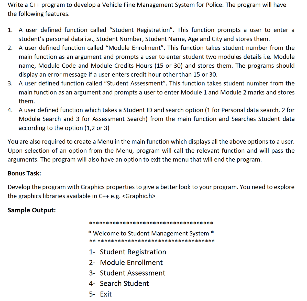 Write a C++ program to develop a Vehicle Fine Management System for Police. The program will have
the following features.
1. A user defined function called "Student Registration". This function prompts a user to enter a
student's personal data i.e., Student Number, Student Name, Age and City and stores them.
2. A user defined function called "Module Enrolment". This function takes student number from the
main function as an argument and prompts a user to enter student two modules details i.e. Module
name, Module Code and Module Credits Hours (15 or 30) and stores them. The programs should
display an error message if a user enters credit hour other than 15 or 30.
3. A user defined function called "Student Assessment". This function takes student number from the
main function as an argument and prompts a user to enter Module 1 and Module 2 marks and stores
them.
4. A user defined function which takes a Student ID and search option (1 for Personal data search, 2 for
Module Search and 3 for Assessment Search) from the main function and Searches Student data
according to the option (1,2 or 3)
You are also required to create a Menu in the main function which displays all the above options to a user.
Upon selection of an option from the Menu, program will call the relevant function and will pass the
arguments. The program will also have an option to exit the menu that will end the program.
Bonus Task:
Develop the program with Graphics properties to give a better look to your program. You need to explore
the graphics libraries available in C++ e.g. <Graphic.h>
Sample Output:
*****:
*****:
***********
* Welcome to Student Management System
*
** *******
***
1- Student Registration
2- Module Enrollment
3- Student Assessment
4- Search Student
5- Exit
