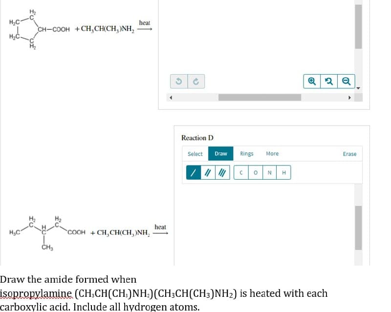 H₂C
H₂C
لیے
CH–COOH +CH,CH(CH,)NH,
H₂C
heat
2
Reaction D
Select Draw Rings More
Erase
/ |||||| CON H
COOH +CH,CH(CH,)NH₂
CH3
Draw the amide formed when
isopropylamine (CH₂CH(CH3)NH₂) (CH3CH(CH3)NH₂) is heated with each
carboxylic acid. Include all hydrogen atoms.
heat
G
Q2Q