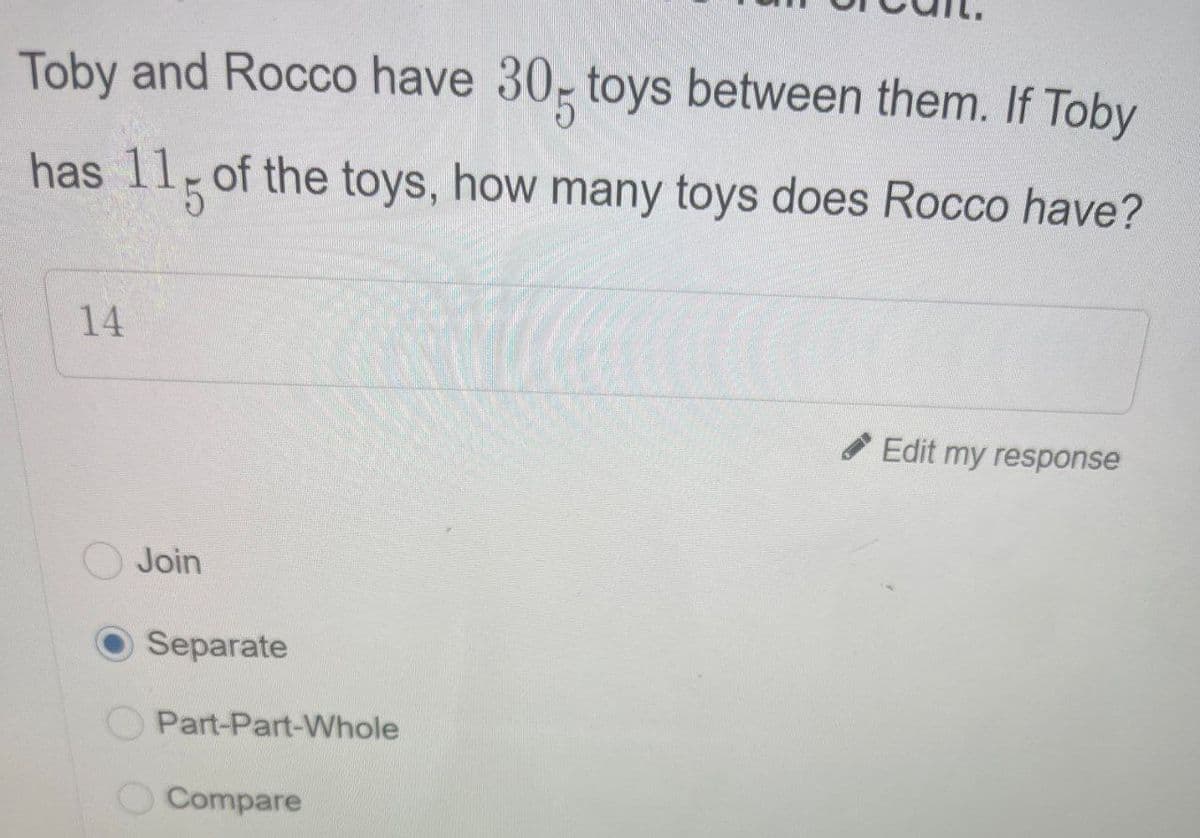 Toby and Rocco have 30- toys between them. If Toby
has 115 of the toys, how many toys does Rocco have?
14
Edit my response
Join
Separate
Part-Part-Whole
Compare