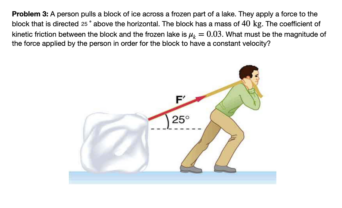 Problem 3: A person pulls a block of ice across a frozen part of a lake. They apply a force to the
block that is directed 25 ° above the horizontal. The block has a mass of 40 kg. The coefficient of
kinetic friction between the block and the frozen lake is μ 0.03. What must be the magnitude of
the force applied by the person in order for the block to have a constant velocity?
=
F'
25°
h