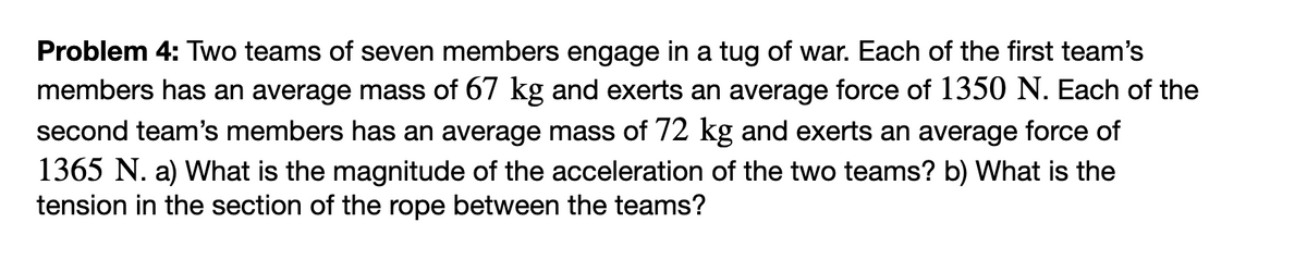 Problem 4: Two teams of seven members engage in a tug of war. Each of the first team's
members has an average mass of 67 kg and exerts an average force of 1350 N. Each of the
second team's members has an average mass of 72 kg and exerts an average force of
1365 N. a) What is the magnitude of the acceleration of the two teams? b) What is the
tension in the section of the rope between the teams?