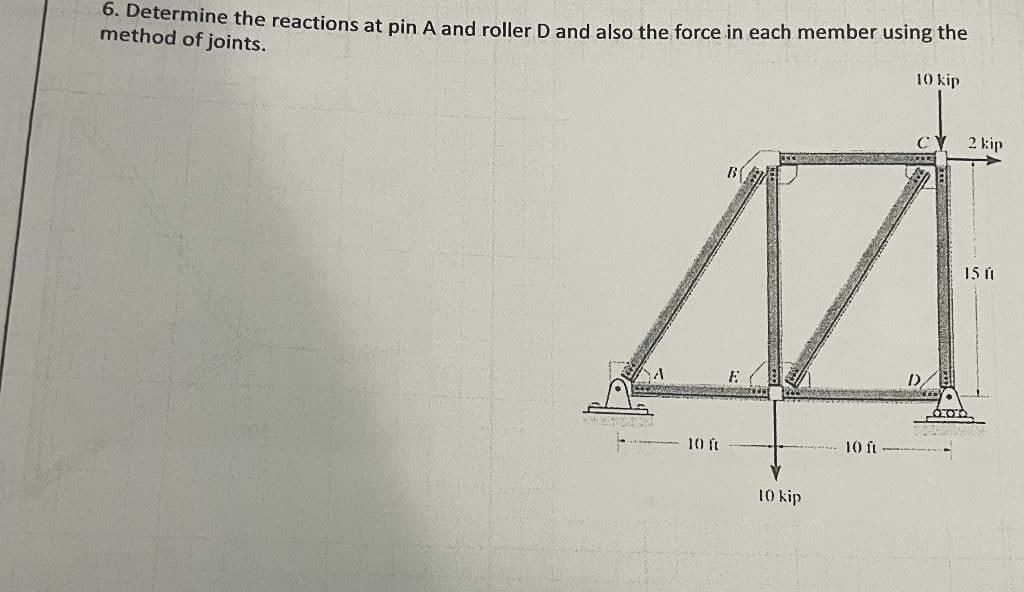 6. Determine the reactions at pin A and roller D and also the force in each member using the
method of joints.
10 kip
M
10 ft
10 kip
10 ft
C
DE
BOH
2 kip
15 (1