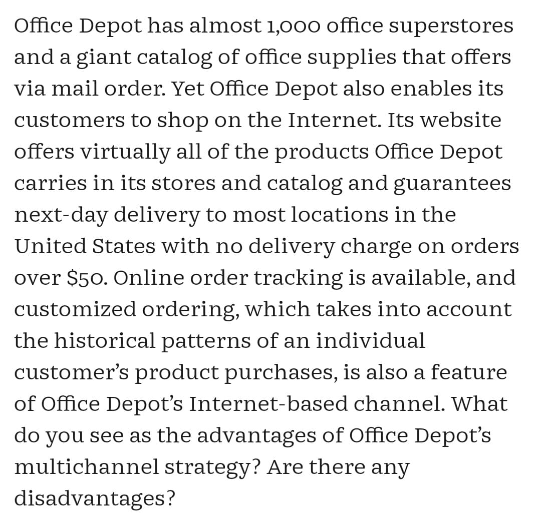 Office Depot has almost 1,000 office superstores
and a giant catalog of office supplies that offers
via mail order. Yet Office Depot also enables its
customers to shop on the Internet. Its website
offers virtually all of the products Office Depot
carries in its stores and catalog and guarantees
next-day delivery to most locations in the
United States with no delivery charge on orders
over $50. Online order tracking is available, and
customized ordering, which takes into account
the historical patterns of an individual
customer's product purchases, is also a feature
of Office Depot's Internet-based channel. What
do you see as the advantages of Office Depot's
multichannel strategy? Are there any
disadvantages?