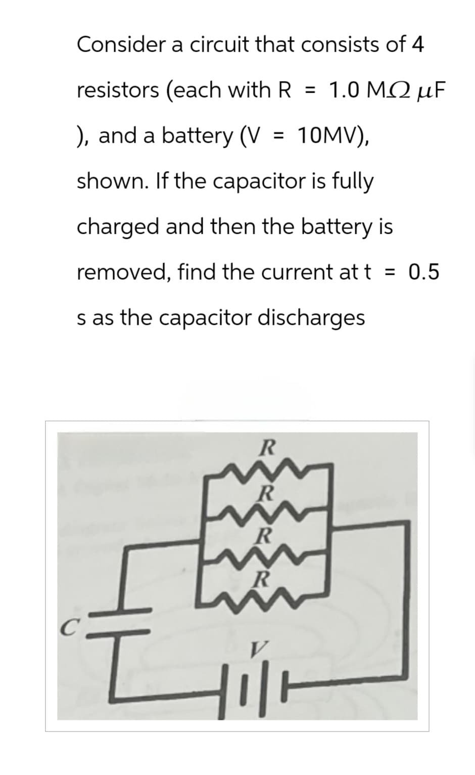 Consider a circuit that consists of 4
resistors (each with R = 1.0 MQ µF
), and a battery (V
=
10MV),
shown. If the capacitor is fully
charged and then the battery is
removed, find the current att = 0.5
s as the capacitor discharges
R
R
C
디
V
三