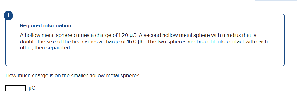 Required information
A hollow metal sphere carries a charge of 1.20 μC. A second hollow metal sphere with a radius that is
double the size of the first carries a charge of 16.0 μC. The two spheres are brought into contact with each
other, then separated.
How much charge is on the smaller hollow metal sphere?
ис