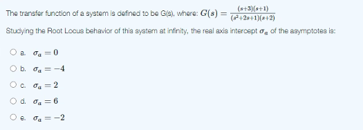 (s+3)(s+1)
The transfer function of a system is defined to be G(s), where: G(s) =
(+28+1)(8+2)
Studying the Root Locus behavior of this system at infinity, the real axis intercept o, of the asymptotes is:
O a. oa = 0
O b. oa = -4
O c. oa = 2
O d. oa = 6
e. oa = -2
