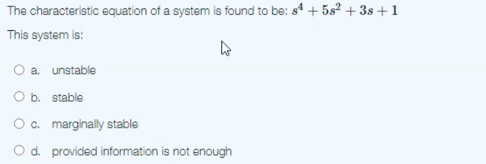 The characteristic equation of a system is found to be: s4 + 5s² + 3s + 1
This system is:
a. unstable
O b. stable
c. marginally stable
O d. provided information is not enough
