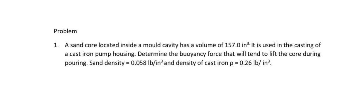 Problem
1. A sand core located inside a mould cavity has a volume of 157.0 in3. It is used in the casting of
a cast iron pump housing. Determine the buoyancy force that will tend to lift the core during
pouring. Sand density 0.058 lb/in³ and density of cast iron p = 0.26 Ib/ in?.
