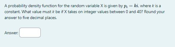 A probability density function for the random variable X is given by Pi = ki, where k is a
constant. What value must k be if X takes on integer values between 0 and 40? Round your
answer to five decimal places.
Answer:
