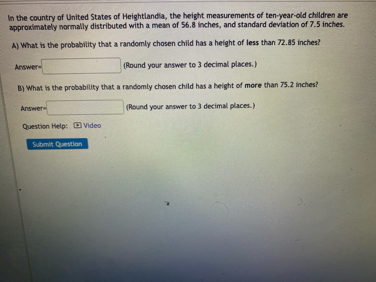 In the country of United States of Heightlandia, the height measurements of ten-year-old children are
approximately normally distributed with a mean of 56.8 inches, and standard deviation of 7.5 inches.
A) What is the probability that a randomly chosen child has a height of less than 72.85 inches?
Answer=
(Round your answer to 3 decimal places.)
B) What is the probability that a randomly chosen child has a height of more than 75.2 inches?
Answer=
Question Help: Video
Submit Question
(Round your answer to 3 decimal places.)