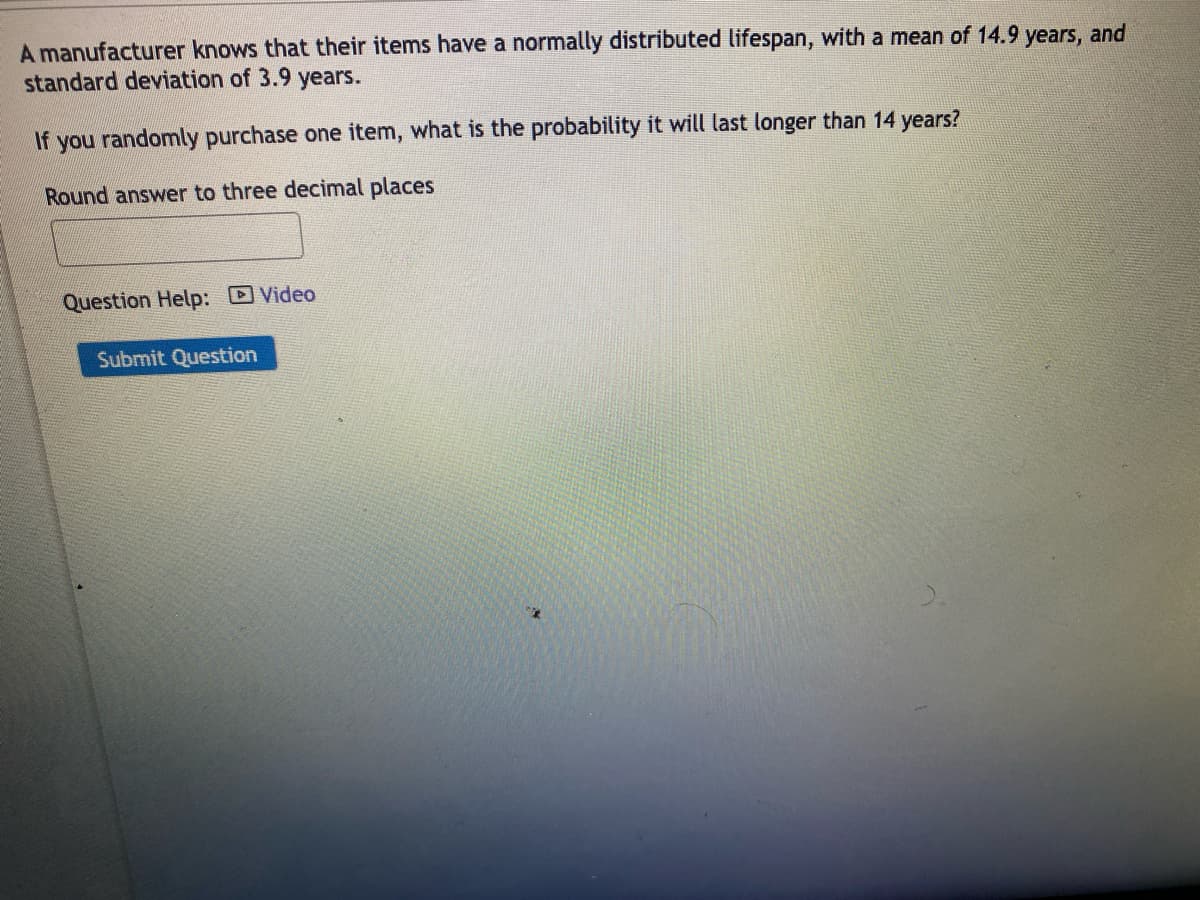 A manufacturer knows that their items have a normally distributed lifespan, with a mean of 14.9 years, and
standard deviation of 3.9 years.
If you randomly purchase one item, what is the probability it will last longer than 14 years?
Round answer to three decimal places
Question Help: Video
Submit Question