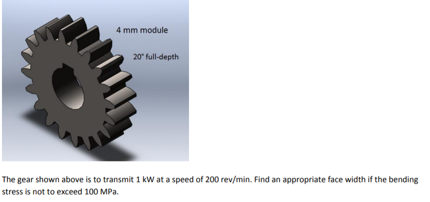 4 mm module
20° full-depth
The gear shown above is to transmit 1 kW at a speed of 200 rev/min. Find an appropriate face width if the bending
stress is not to exceed 100 MPa.
