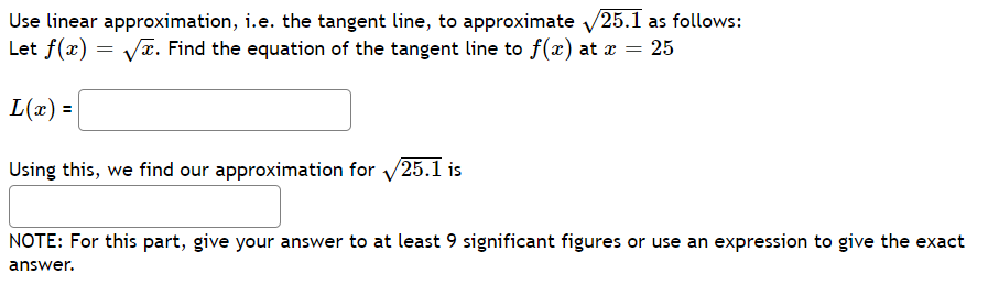 Use linear approximation, i.e. the tangent line, to approximate √25.1 as follows:
Let f(x)=√x. Find the equation of the tangent line to f(x) at x = 25
L(x) =
Using this, we find our approximation for 25.1 is
NOTE: For this part, give your answer to at least 9 significant figures or use an expression to give the exact
answer.